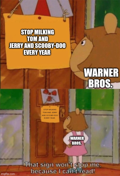 DW Sign Won't Stop Me Because I Can't Read | STOP MILKING TOM AND JERRY AND SCOOBY-DOO EVERY YEAR; WARNER BROS. STOP MILKING TOM AND JERRY AND SCOOBY-DOO EVERY YEAR. WARNER BROS. | image tagged in dw sign won't stop me because i can't read | made w/ Imgflip meme maker