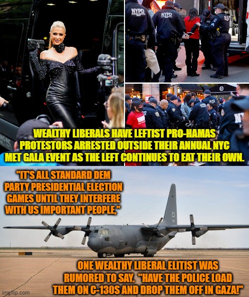 It's always entertaining when the Left begin eating their own. | WEALTHY LIBERALS HAVE LEFTIST PRO-HAMAS PROTESTORS ARRESTED OUTSIDE THEIR ANNUAL NYC MET GALA EVENT AS THE LEFT CONTINUES TO EAT THEIR OWN. "IT'S ALL STANDARD DEM PARTY PRESIDENTIAL ELECTION GAMES UNTIL THEY INTERFERE WITH US IMPORTANT PEOPLE,"; ONE WEALTHY LIBERAL ELITIST WAS RUMORED TO SAY.  "HAVE THE POLICE LOAD THEM ON C-130S AND DROP THEM OFF IN GAZA!" | image tagged in yep | made w/ Imgflip meme maker