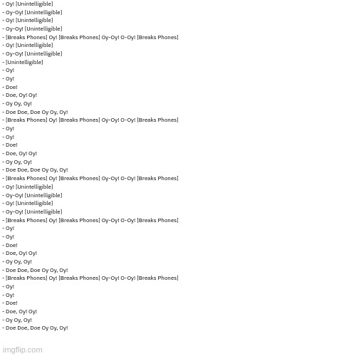 Attempted to transcribe the Contentment Conbi rematch section from Contentment | - Oy! [Unintelligible]
- Oy-Oy! [Unintelligible]
- Oy! [Unintelligible]
- Oy-Oy! [Unintelligible]
- [Breaks Phones] Oy! [Breaks Phones] Oy-Oy! O-Oy! [Breaks Phones]
- Oy! [Unintelligible]
- Oy-Oy! [Unintelligible]
- [Unintelligible]
- Oy!
- Oy!
- Doe!
- Doe, Oy! Oy!
- Oy Oy, Oy!
- Doe Doe, Doe Oy Oy, Oy!
- [Breaks Phones] Oy! [Breaks Phones] Oy-Oy! O-Oy! [Breaks Phones]
- Oy!
- Oy!
- Doe!
- Doe, Oy! Oy!
- Oy Oy, Oy!
- Doe Doe, Doe Oy Oy, Oy!
- [Breaks Phones] Oy! [Breaks Phones] Oy-Oy! O-Oy! [Breaks Phones]
- Oy! [Unintelligible]
- Oy-Oy! [Unintelligible]
- Oy! [Unintelligible]
- Oy-Oy! [Unintelligible]
- [Breaks Phones] Oy! [Breaks Phones] Oy-Oy! O-Oy! [Breaks Phones]
- Oy!
- Oy!
- Doe!
- Doe, Oy! Oy!
- Oy Oy, Oy!
- Doe Doe, Doe Oy Oy, Oy!
- [Breaks Phones] Oy! [Breaks Phones] Oy-Oy! O-Oy! [Breaks Phones]
- Oy!
- Oy!
- Doe!
- Doe, Oy! Oy!
- Oy Oy, Oy!
- Doe Doe, Doe Oy Oy, Oy! | image tagged in dialog | made w/ Imgflip meme maker