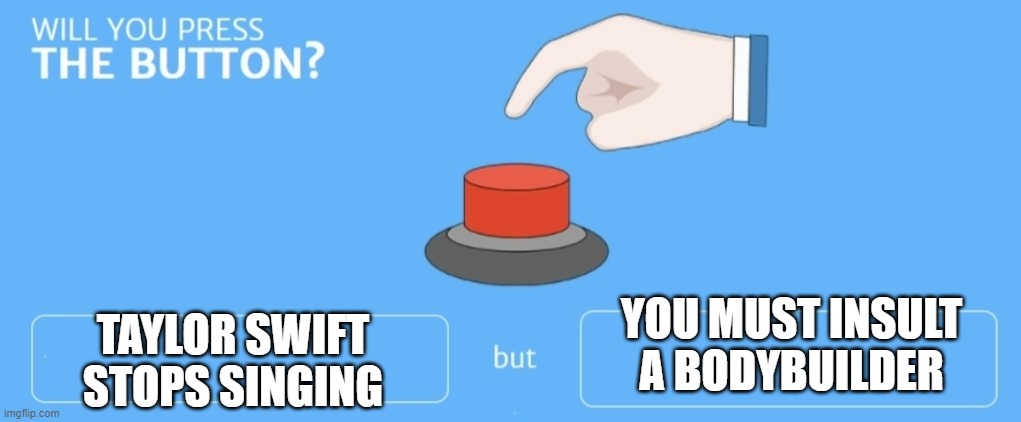 I press | YOU MUST INSULT A BODYBUILDER; TAYLOR SWIFT STOPS SINGING | image tagged in will you press the button | made w/ Imgflip meme maker