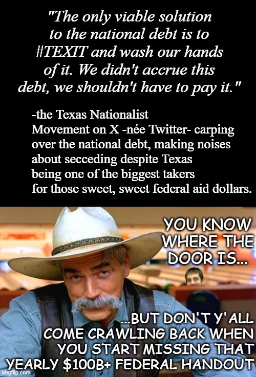 And we'll be taking back our military hardware and withdrawing the troops too sooo... | "The only viable solution to the national debt is to #TEXIT and wash our hands of it. We didn't accrue this debt, we shouldn't have to pay it."; -the Texas Nationalist Movement on X -née Twitter- carping over the national debt, making noises about secceding despite Texas being one of the biggest takers for those sweet, sweet federal aid dollars. YOU KNOW WHERE THE DOOR IS... ...BUT DON'T Y'ALL COME CRAWLING BACK WHEN YOU START MISSING THAT YEARLY $100B+ FEDERAL HANDOUT | image tagged in short black template,west texas - midland/odessa - | made w/ Imgflip meme maker