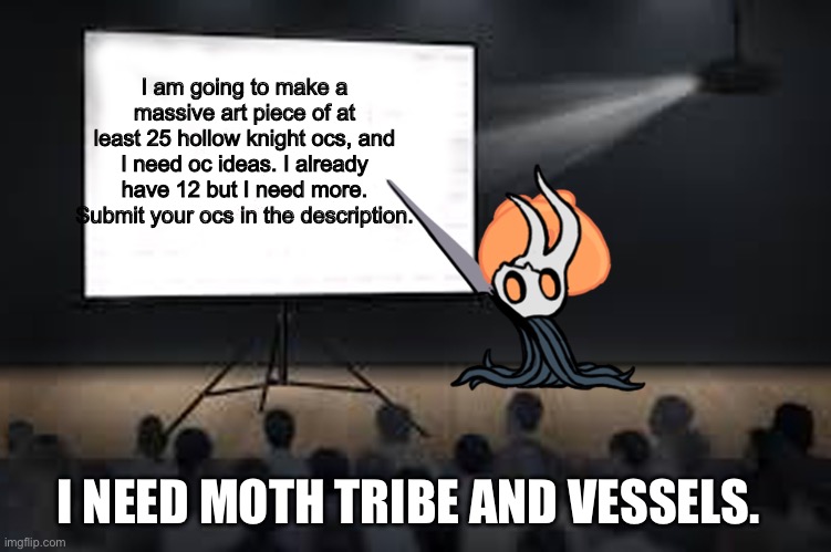 Vessel Presentation | I am going to make a massive art piece of at least 25 hollow knight ocs, and I need oc ideas. I already have 12 but I need more. Submit your ocs in the description. I NEED MOTH TRIBE AND VESSELS. | image tagged in vessel presentation,hollow knight,oc submissions,art | made w/ Imgflip meme maker