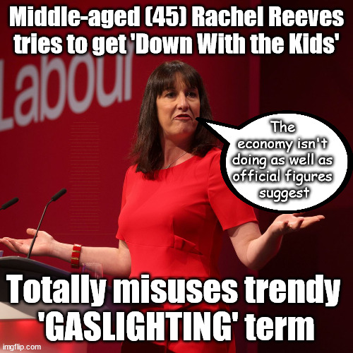 Rachel Reeves - Gaslighting - down with the kids | Middle-aged (45) Rachel Reeves tries to get 'Down With the Kids'; Sir Keir Starmer MP; Muslim Votes Matter; YOU CAN'T TRUST A STARMER PLEDGE; RWANDA U-TURN? Blood on Starmers hands? LABOUR IS DESPERATE; 1st Rwanda flight was near 2yrs ago; LEFTY IMMIGRATION LAWYERS; Burnham; Rayner; Starmer; PLAUSIBLE DENIABILITY !!! Taxi for Rayner ? #RR4PM;100's more Tax collectors; Higher Taxes Under Labour; We're Coming for You; Labour pledges to clamp down on Tax Dodgers; Higher Taxes under Labour; Rachel Reeves Angela Rayner Bovvered? Higher Taxes under Labour; Risks of voting Labour; * EU Re entry? * Mass Immigration? * Build on Greenbelt? * Rayner as our PM? * Ulez 20 mph fines? * Higher taxes? * UK Flag change? * Muslim takeover? * End of Christianity? * Economic collapse? TRIPLE LOCK' Anneliese Dodds Rwanda plan Quid Pro Quo UK/EU Illegal Migrant Exchange deal; UK not taking its fair share, EU Exchange Deal = People Trafficking !!! Starmer to Betray Britain, #Burden Sharing #Quid Pro Quo #100,000; #Immigration #Starmerout #Labour #wearecorbyn #KeirStarmer #DianeAbbott #McDonnell #cultofcorbyn #labourisdead #labourracism #socialistsunday #nevervotelabour #socialistanyday #Antisemitism #Savile #SavileGate #Paedo #Worboys #GroomingGangs #Paedophile #IllegalImmigration #Immigrants #Invasion #Starmeriswrong #SirSoftie #SirSofty #Blair #Steroids (AKA Keith) Labour Slippery Starmer ABBOTT BACK; Union Jack Flag in election campaign material; Concerns raised by Black, Asian and Minority ethnic (BAME) group & activists; Capt U-Turn; Hunt down Tax Dodgers; Higher tax under Labour;; Are we expected to earn a living if we can't 'GAME' the illegal immigration market; Starmer is Useless; Are we expected to earn a living now that the Rwanda plan has passed? Just think of the lives that could've been saved; Hey - I wasn't the only MP who voted against the Rwanda plan every single time; TO DISTANCE STARMER FROM THE RWANDA BILL DELAYS; RWANDA AIRPORT; I've always voted against the Rwanda plan; BBC QT " just say you're from Congo" !!! What can I say I 'AM' Capt U-Turn - You can't trust a single word I say - Sorry about the fatalities; VOTE FOR ME; Starmer/Labour to adopt the Rwanda plan? SLIPPERY STARMER =; A SLIPPERY LABOUR PARTY; Are you really going to trust Labour with your vote ? Pension Triple Lock; AS FAR AS YOU CAN THROW IT; Your Next PM? The 
economy isn't 
doing as well as 
official figures 
suggest; Totally misuses trendy 
'GASLIGHTING' term | image tagged in labour rachel reeves,labourisdead,slippery starmer,illegal immigration,stop boats rwanda,israel palestine hamas | made w/ Imgflip meme maker