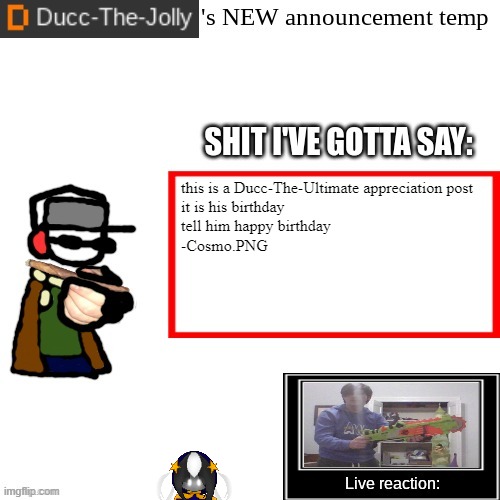 it's homie's birthday YIPPEEEEEE | this is a Ducc-The-Ultimate appreciation post
it is his birthday
tell him happy birthday
-Cosmo.PNG | image tagged in ducc-the-jolly's brand new announcement temp | made w/ Imgflip meme maker
