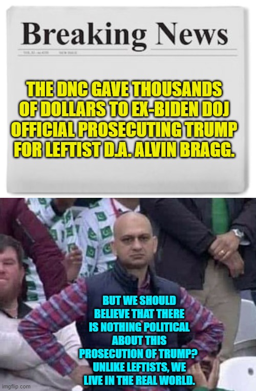 Nothing political here according to the leftist controlled Mainstream Media.  Move along! | THE DNC GAVE THOUSANDS OF DOLLARS TO EX-BIDEN DOJ OFFICIAL PROSECUTING TRUMP FOR LEFTIST D.A. ALVIN BRAGG. BUT WE SHOULD BELIEVE THAT THERE IS NOTHING POLITICAL ABOUT THIS PROSECUTION OF TRUMP?  UNLIKE LEFTISTS, WE LIVE IN THE REAL WORLD. | image tagged in yep | made w/ Imgflip meme maker
