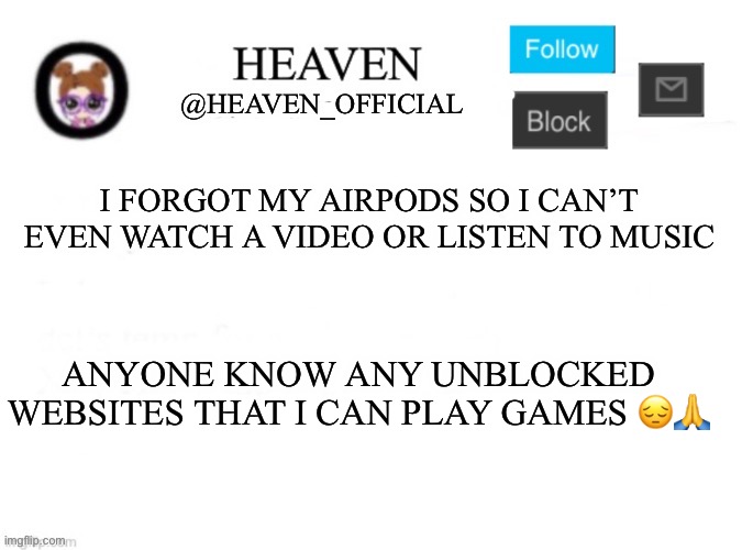 Heaven’s Template | I FORGOT MY AIRPODS SO I CAN’T EVEN WATCH A VIDEO OR LISTEN TO MUSIC; ANYONE KNOW ANY UNBLOCKED WEBSITES THAT I CAN PLAY GAMES 😔🙏 | image tagged in heaven s template | made w/ Imgflip meme maker