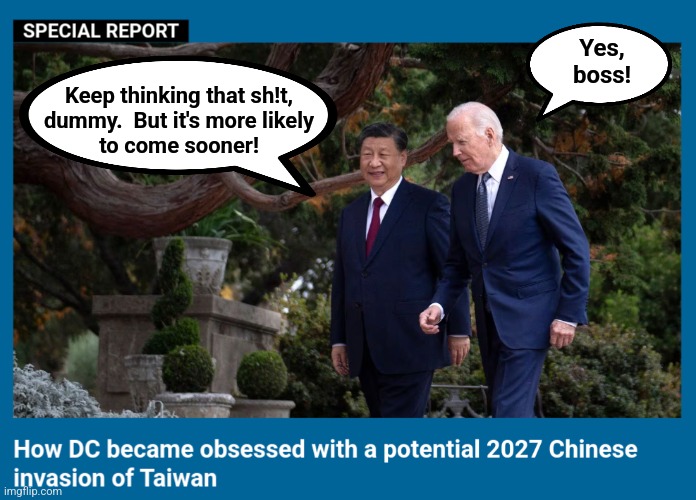 DC became obsessed with a potential 2027 Chinese invasion of Taiwan | Yes,
boss! Keep thinking that sh!t,
dummy.  But it's more likely
to come sooner! | image tagged in memes,china,taiwan,world war 3,joe biden,invasion | made w/ Imgflip meme maker