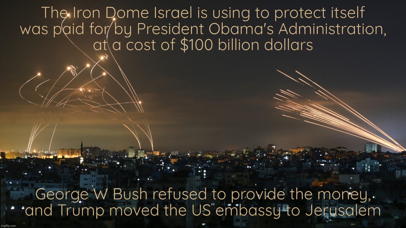 And yet the biggest recipient of US foreign military aid still wants more | The Iron Dome Israel is using to protect itself
was paid for by President Obama's Administration,
at a cost of $100 billion dollars; George W Bush refused to provide the money,
and Trump moved the US embassy to Jerusalem | image tagged in israel,iron dome,president barack hussein obama,obama,military aid,begging bombs from uncle sam | made w/ Imgflip meme maker
