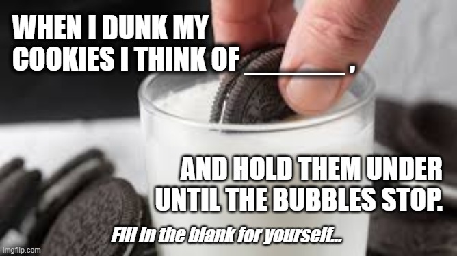 Thinking of You | WHEN I DUNK MY COOKIES I THINK OF ______ , AND HOLD THEM UNDER UNTIL THE BUBBLES STOP. Fill in the blank for yourself... | image tagged in oreo,oreos,dunk cookies,dislike someone,fill in the blank | made w/ Imgflip meme maker
