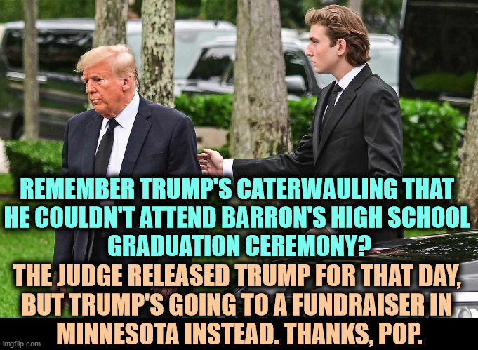 That's Trump, always thinking of the other guy, NOT! | REMEMBER TRUMP'S CATERWAULING THAT 
HE COULDN'T ATTEND BARRON'S HIGH SCHOOL 
GRADUATION CEREMONY? THE JUDGE RELEASED TRUMP FOR THAT DAY, 
BUT TRUMP'S GOING TO A FUNDRAISER IN 
MINNESOTA INSTEAD. THANKS, POP. | image tagged in trump,liar,hypocrite,barron trump,high school | made w/ Imgflip meme maker
