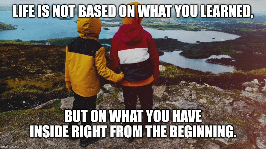 The beginning | LIFE IS NOT BASED ON WHAT YOU LEARNED, BUT ON WHAT YOU HAVE INSIDE RIGHT FROM THE BEGINNING. | image tagged in the beginning | made w/ Imgflip meme maker