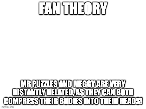 FAN THEORY; MR PUZZLES AND MEGGY ARE VERY DISTANTLY RELATED, AS THEY CAN BOTH COMPRESS THEIR BODIES INTO THEIR HEADS! | made w/ Imgflip meme maker