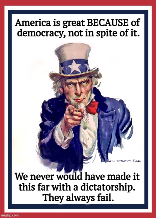 Dictators end badly. | America is great BECAUSE of 

democracy, not in spite of it. We never would have made it 
this far with a dictatorship. 
They always fail. | image tagged in i want you uncle sam,america,united states of america,dictator,trump,epic fail | made w/ Imgflip meme maker
