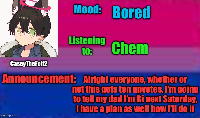 I’m serious too | Bored; Chem; Alright everyone, whether or not this gets ten upvotes, I’m going to tell my dad I’m Bi next Saturday, I have a plan as well how I’ll do it | image tagged in caseythefolf2 announcement template | made w/ Imgflip meme maker
