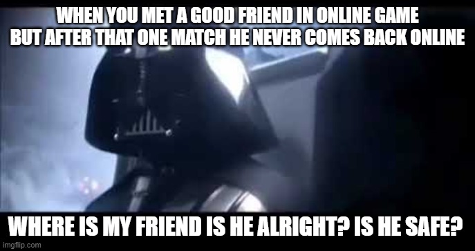 Darth Vader Where is Padme? | WHEN YOU MET A GOOD FRIEND IN ONLINE GAME BUT AFTER THAT ONE MATCH HE NEVER COMES BACK ONLINE; WHERE IS MY FRIEND IS HE ALRIGHT? IS HE SAFE? | image tagged in darth vader where is padme | made w/ Imgflip meme maker