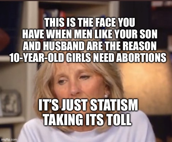 Jill Biden meme | THIS IS THE FACE YOU HAVE WHEN MEN LIKE YOUR SON AND HUSBAND ARE THE REASON 10-YEAR-OLD GIRLS NEED ABORTIONS; IT’S JUST STATISM TAKING ITS TOLL | image tagged in jill biden meme | made w/ Imgflip meme maker