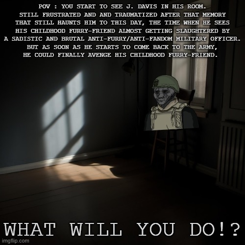 Since I'm starting not have a good mood, I decided to Continue the Saga Again. (Rules and Prompt in the comments) | POV : YOU START TO SEE J. DAVIS IN HIS ROOM.
STILL FRUSTRATED AND AND TRAUMATIZED AFTER THAT MEMORY
THAT STILL HAUNTS HIM TO THIS DAY, THE TIME WHEN HE SEES
HIS CHILDHOOD FURRY-FRIEND ALMOST GETTING SLAUGHTERED BY
A SADISTIC AND BRUTAL ANTI-FURRY/ANTI-FANDOM MILITARY OFFICER.
BUT AS SOON AS HE STARTS TO COME BACK TO THE ARMY,
HE COULD FINALLY AVENGE HIS CHILDHOOD FURRY-FRIEND. WHAT WILL YOU DO!? | made w/ Imgflip meme maker