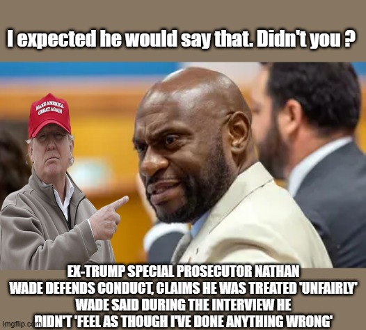 Typical DEM. blame others for thier own conduct. I bet it started when the dog ate his homework. | I expected he would say that. Didn't you ? EX-TRUMP SPECIAL PROSECUTOR NATHAN WADE DEFENDS CONDUCT, CLAIMS HE WAS TREATED 'UNFAIRLY'
WADE SAID DURING THE INTERVIEW HE DIDN'T 'FEEL AS THOUGH I'VE DONE ANYTHING WRONG' | made w/ Imgflip meme maker