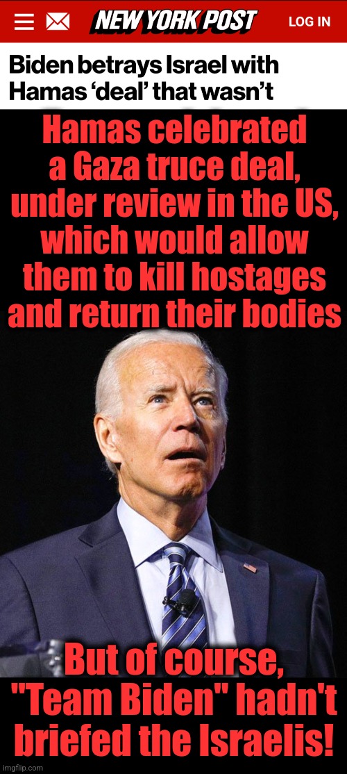 Appalling incompetence with the stench of virulent antisemitism | Hamas celebrated
a Gaza truce deal,
under review in the US,
which would allow
them to kill hostages
and return their bodies; But of course, "Team Biden" hadn't briefed the Israelis! | image tagged in joe biden,memes,hamas,israel,gaza,truce deal | made w/ Imgflip meme maker