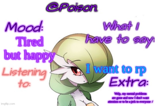 :> | Tired but happy; I want to rp; Welp, my mental problems are gone and now I don't want attention or to be a jerk to everyone :/ | image tagged in poison's gardevoir temp | made w/ Imgflip meme maker