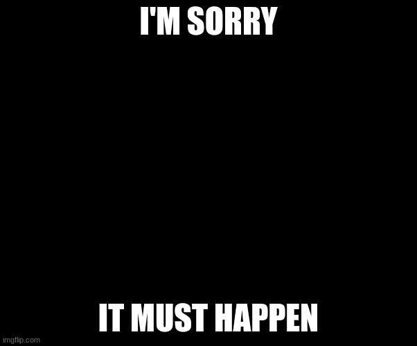 Beg for forgiveness | I'M SORRY IT MUST HAPPEN | image tagged in beg for forgiveness | made w/ Imgflip meme maker