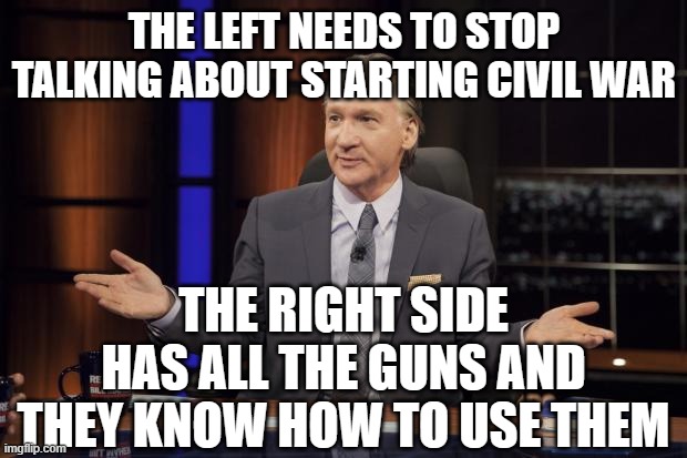 Bill Maher tells the truth | THE LEFT NEEDS TO STOP TALKING ABOUT STARTING CIVIL WAR THE RIGHT SIDE HAS ALL THE GUNS AND THEY KNOW HOW TO USE THEM | image tagged in bill maher tells the truth | made w/ Imgflip meme maker