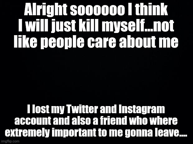 ..... | Alright soooooo I think I will just kill myself...not like people care about me; I lost my Twitter and Instagram account and also a friend who where extremely important to me gonna leave.... | image tagged in black background | made w/ Imgflip meme maker