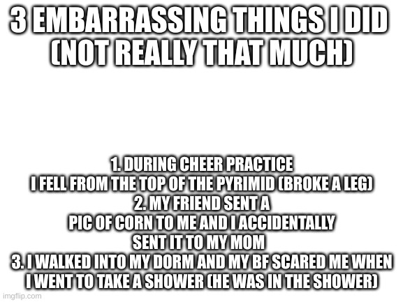 I dont know why Im telling this | 3 EMBARRASSING THINGS I DID 
(NOT REALLY THAT MUCH); 1. DURING CHEER PRACTICE I FELL FROM THE TOP OF THE PYRIMID (BROKE A LEG)
2. MY FRIEND SENT A PIC OF CORN TO ME AND I ACCIDENTALLY SENT IT TO MY MOM  
3. I WALKED INTO MY DORM AND MY BF SCARED ME WHEN I WENT TO TAKE A SHOWER (HE WAS IN THE SHOWER) | image tagged in blank white template | made w/ Imgflip meme maker