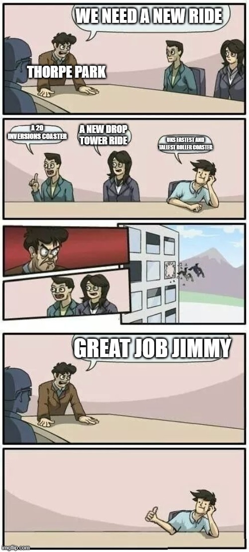 Boardroom Meeting Suggestion 2 | WE NEED A NEW RIDE; THORPE PARK; A 20 INVERSIONS COASTER; A NEW DROP TOWER RIDE; UKS FASTEST AND TALLEST ROLLER COASTER; GREAT JOB JIMMY | image tagged in boardroom meeting suggestion 2 | made w/ Imgflip meme maker