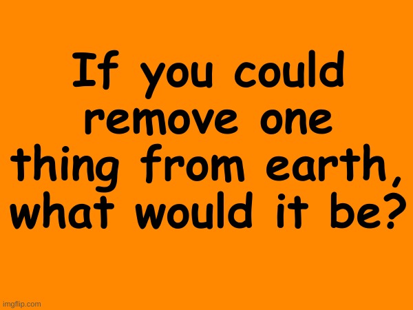 ? | If you could remove one thing from earth, what would it be? | made w/ Imgflip meme maker