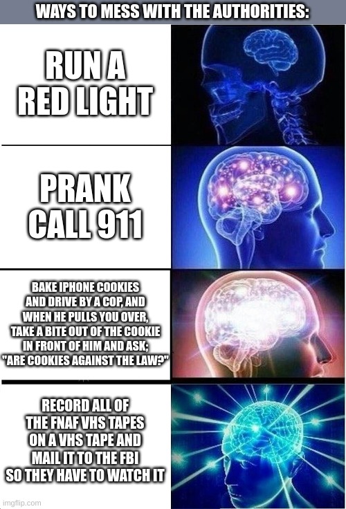 Expanding Brain Meme | WAYS TO MESS WITH THE AUTHORITIES:; RUN A RED LIGHT; PRANK CALL 911; BAKE IPHONE COOKIES AND DRIVE BY A COP, AND WHEN HE PULLS YOU OVER, TAKE A BITE OUT OF THE COOKIE IN FRONT OF HIM AND ASK; "ARE COOKIES AGAINST THE LAW?"; RECORD ALL OF THE FNAF VHS TAPES ON A VHS TAPE AND MAIL IT TO THE FBI SO THEY HAVE TO WATCH IT | image tagged in memes,expanding brain | made w/ Imgflip meme maker