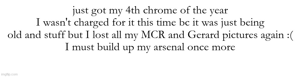 just got my 4th chrome of the year
I wasn't charged for it this time bc it was just being old and stuff but I lost all my MCR and Gerard pictures again :(
I must build up my arsenal once more | made w/ Imgflip meme maker