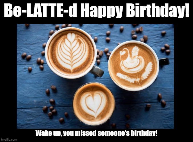 Be-LATTE-d! | Be-LATTE-d Happy Birthday! Wake up, you missed someone's birthday! | image tagged in blank black,happy birthday,latte,pun | made w/ Imgflip meme maker