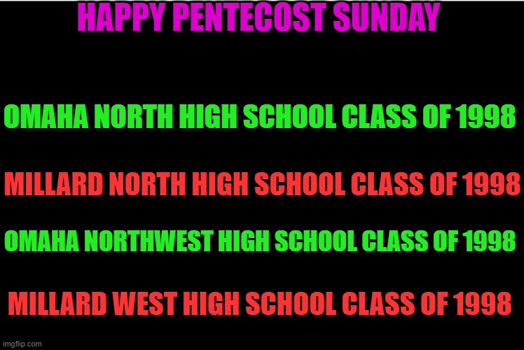 In this house we believe | HAPPY PENTECOST SUNDAY; OMAHA NORTH HIGH SCHOOL CLASS OF 1998; MILLARD NORTH HIGH SCHOOL CLASS OF 1998; OMAHA NORTHWEST HIGH SCHOOL CLASS OF 1998; MILLARD WEST HIGH SCHOOL CLASS OF 1998 | image tagged in in this house we believe | made w/ Imgflip meme maker