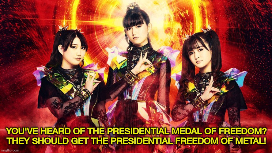BABYMETAL 2024 | YOU'VE HEARD OF THE PRESIDENTIAL MEDAL OF FREEDOM?
THEY SHOULD GET THE PRESIDENTIAL FREEDOM OF METAL! | image tagged in babymetal 2023 | made w/ Imgflip meme maker