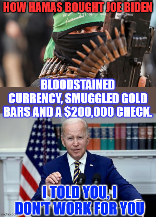 Biden works for Biden... | HOW HAMAS BOUGHT JOE BIDEN; BLOODSTAINED CURRENCY, SMUGGLED GOLD BARS AND A $200,000 CHECK. I TOLD YOU, I DON'T WORK FOR YOU | image tagged in biden,works for biden,not you | made w/ Imgflip meme maker