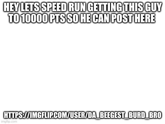lets speed run getting him to 10000pts | HEY LETS SPEED RUN GETTING THIS GUY
TO 10000 PTS SO HE CAN POST HERE; HTTPS://IMGFLIP.COM/USER/DA_BEEGEST_BURD_BRO | image tagged in blank white template | made w/ Imgflip meme maker