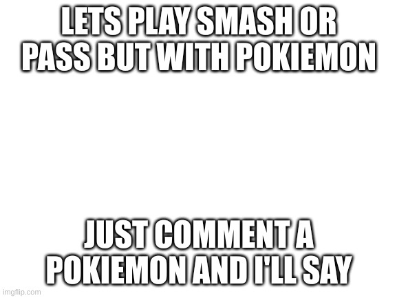 smash or pass with pokiemon | LETS PLAY SMASH OR PASS BUT WITH POKIEMON; JUST COMMENT A POKIEMON AND I'LL SAY | image tagged in blank white template | made w/ Imgflip meme maker