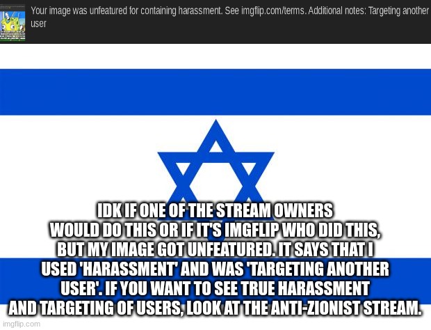 Unfeatured image | IDK IF ONE OF THE STREAM OWNERS WOULD DO THIS OR IF IT'S IMGFLIP WHO DID THIS, BUT MY IMAGE GOT UNFEATURED. IT SAYS THAT I USED 'HARASSMENT' AND WAS 'TARGETING ANOTHER USER'. IF YOU WANT TO SEE TRUE HARASSMENT AND TARGETING OF USERS, LOOK AT THE ANTI-ZIONIST STREAM. | image tagged in meme israel | made w/ Imgflip meme maker