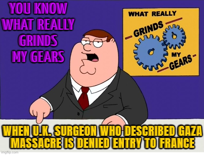 U.K. Surgeon Who Described Gaza ‘Massacre’ Denied Entry To France | YOU KNOW
WHAT REALLY
GRINDS
MY GEARS; WHEN U.K. SURGEON WHO DESCRIBED GAZA
MASSACRE IS DENIED ENTRY TO FRANCE | image tagged in you know what really grinds my gears,united kingdom,france,breaking news,palestine,genocide | made w/ Imgflip meme maker