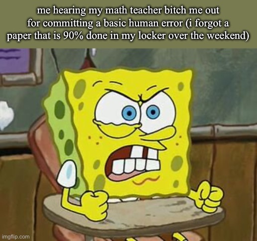 i hate a shitton of people from my school smh | me hearing my math teacher bitch me out for committing a basic human error (i forgot a paper that is 90% done in my locker over the weekend) | image tagged in pissed off spongebob | made w/ Imgflip meme maker