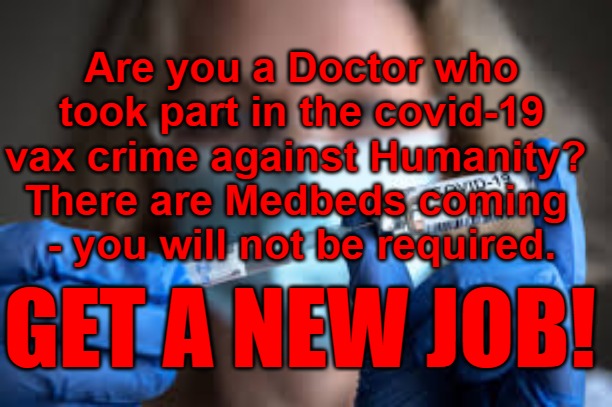 Covid 19 Doctors get a new job | Are you a Doctor who took part in the covid-19 vax crime against Humanity? 
There are Medbeds coming 
- you will not be required. GET A NEW JOB! | image tagged in covid 19,doctors,crimes against humanity,medbeds,vax | made w/ Imgflip meme maker