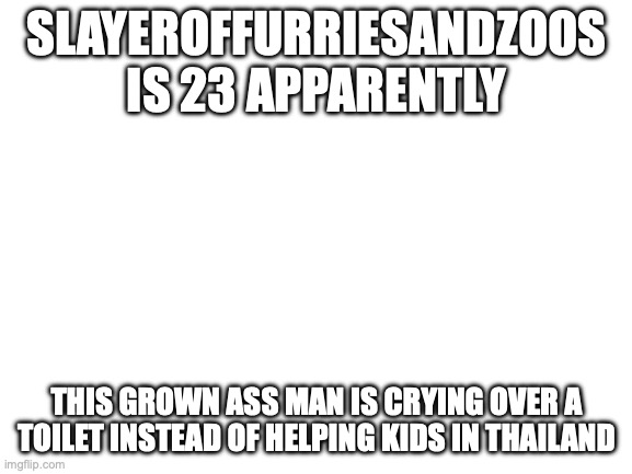 Blank White Template | SLAYEROFFURRIESANDZOOS IS 23 APPARENTLY; THIS GROWN ASS MAN IS CRYING OVER A TOILET INSTEAD OF HELPING KIDS IN THAILAND | image tagged in blank white template | made w/ Imgflip meme maker