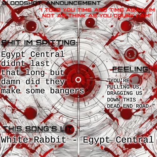 10/10 | Egypt Central didnt last that long but damn did they make some bangers; "YOU'RE PULLING US, DRAGGING US DOWN THIS DEAD END ROAD-"; White Rabbit - Egypt Central | image tagged in new blooshot announcement | made w/ Imgflip meme maker