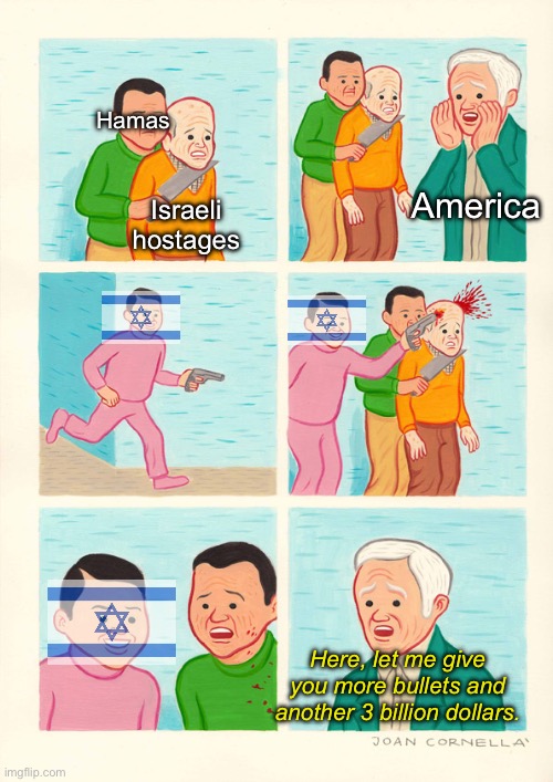 Hamas made a big mistake in thinking that the IDF actually cared about their own people, or anyone for that matter. | Hamas; America; Israeli hostages; Here, let me give you more bullets and another 3 billion dollars. | image tagged in hostage shot guy,israel,palestine,hamas,genocide,joe biden | made w/ Imgflip meme maker