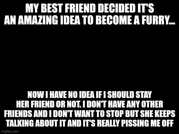 MY BEST FRIEND DECIDED IT'S AN AMAZING IDEA TO BECOME A FURRY... NOW I HAVE NO IDEA IF I SHOULD STAY HER FRIEND OR NOT. I DON'T HAVE ANY OTHER FRIENDS AND I DON'T WANT TO STOP BUT SHE KEEPS TALKING ABOUT IT AND IT'S REALLY PISSING ME OFF | made w/ Imgflip meme maker
