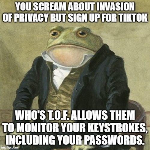 tiktok monitors keystrokes | YOU SCREAM ABOUT INVASION OF PRIVACY BUT SIGN UP FOR TIKTOK; WHO'S T.O.F. ALLOWS THEM TO MONITOR YOUR KEYSTROKES, INCLUDING YOUR PASSWORDS. | image tagged in gentlemen it is with great pleasure to inform you that | made w/ Imgflip meme maker