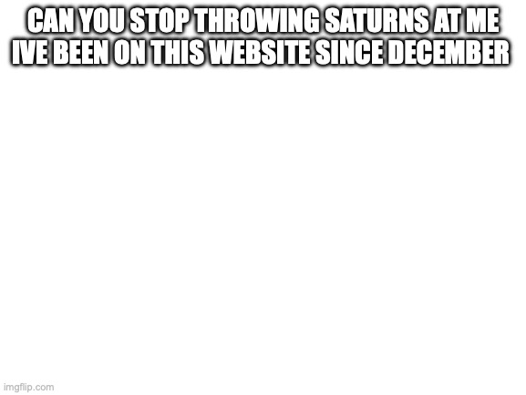 Blank White Template | CAN YOU STOP THROWING SATURNS AT ME IVE BEEN ON THIS WEBSITE SINCE DECEMBER | image tagged in blank white template | made w/ Imgflip meme maker