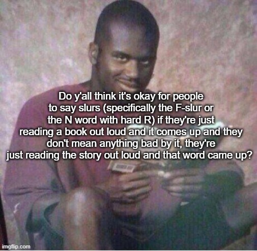 Shaq reading meme | Do y'all think it's okay for people to say slurs (specifically the F-slur or the N word with hard R) if they're just reading a book out loud and it comes up and they don't mean anything bad by it, they're just reading the story out loud and that word came up? | image tagged in shaq reading meme | made w/ Imgflip meme maker