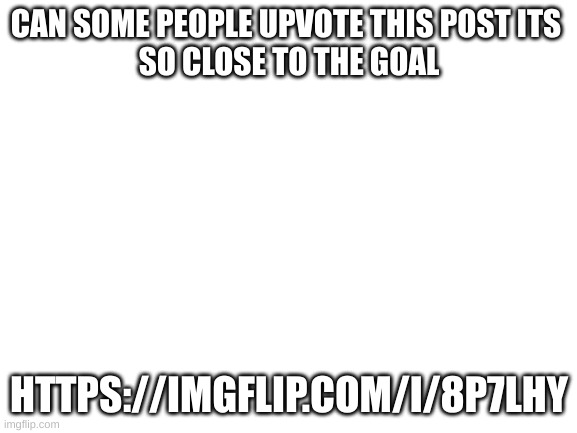 please upvote post | CAN SOME PEOPLE UPVOTE THIS POST ITS 
SO CLOSE TO THE GOAL; HTTPS://IMGFLIP.COM/I/8P7LHY | image tagged in blank white template | made w/ Imgflip meme maker